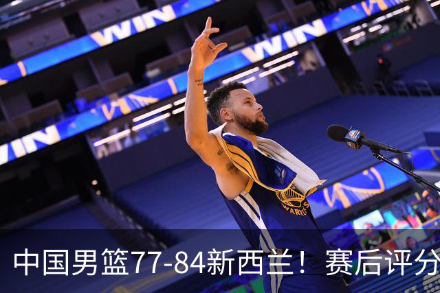 中国男篮77-84新西兰！赛后评分：4人满分 3人优秀 1人7中0严重拉胯
